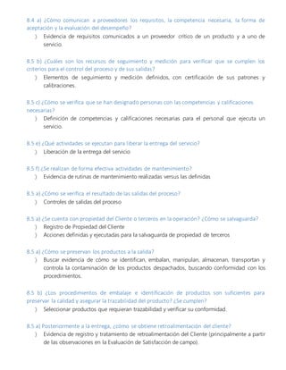 8.4 a) ¿Cómo comunican a proveedores los requisitos, la competencia necesaria, la forma de
aceptación y la evaluación del desempeño?
 Evidencia de requisitos comunicados a un proveedor crítico de un producto y a uno de
servicio.
8.5 b) ¿Cuáles son los recursos de seguimiento y medición para verificar que se cumplen los
criterios para el control del proceso y de sus salidas?
 Elementos de seguimiento y medición definidos, con certificación de sus patrones y
calibraciones.
8.5 c) ¿Cómo se verifica que se han designado personas con las competencias y calificaciones
necesarias?
 Definición de competencias y calificaciones necesarias para el personal que ejecuta un
servicio.
8.5 e) ¿Qué actividades se ejecutan para liberar la entrega del servicio?
 Liberación de la entrega del servicio
8.5 f) ¿Se realizan de forma efectiva actividades de mantenimiento?
 Evidencia de rutinas de mantenimiento realizadas versus las definidas
8.5 a) ¿Cómo se verifica el resultado de las salidas del proceso?
 Controles de salidas del proceso
8.5 a) ¿Se cuenta con propiedad del Cliente o terceros en la operación? ¿Cómo se salvaguarda?
 Registro de Propiedad del Cliente
 Acciones definidas y ejecutadas para la salvaguarda de propiedad de terceros
8.5 a) ¿Cómo se preservan los productos a la salida?
 Buscar evidencia de cómo se identifican, embalan, manipulan, almacenan, transportan y
controla la contaminación de los productos despachados, buscando conformidad con los
procedimientos.
8.5 b) ¿Los procedimientos de embalaje e identificación de productos son suficientes para
preservar la calidad y asegurar la trazabilidad del producto? ¿Se cumplen?
 Seleccionar productos que requieran trazabilidad y verificar su conformidad.
8.5 a) Posteriormente a la entrega, ¿cómo se obtiene retroalimentación del cliente?
 Evidencia de registro y tratamiento de retroalimentación del Cliente (principalmente a partir
de las observaciones en la Evaluación de Satisfacción de campo).
 
