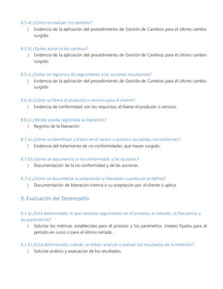 8.5 a) ¿Cómo se evalúan los cambios?
 Evidencia de la aplicación del procedimiento de Gestión de Cambios para el último cambio
surgido.
8.5 b) ¿Quién autoriza los cambios?
 Evidencia de la aplicación del procedimiento de Gestión de Cambios para el último cambio
surgido.
8.5 c) ¿Cómo se registra y da seguimiento a las acciones resultantes?
 Evidencia de la aplicación del procedimiento de Gestión de Cambios para el último cambio
surgido.
8.6 a) ¿Cómo se libera el producto o servicio para el cliente?
 Evidencia de conformidad con los requisitos al liberar el producto o servicio.
8.6 c) ¿Dónde queda registrada la liberación?
 Registro de la liberación
8.7 a) ¿Cómo se identifican y tratan en el sector o proceso las salidas no conformes?
 Evidencia del tratamiento de no conformidades que hayan surgido.
8.7 b) ¿Cómo se documenta la no conformidad y las acciones?
 Documentación de la no conformidad y de las acciones.
8.7 c) ¿Cómo se documenta su aceptación y liberación cuando así se defina?
 Documentación de liberación interna o su aceptación por el cliente si aplica.
9. Evaluación del Desempeño
9.1 a) ¿Está determinado lo que necesita seguimiento en el proceso, el método, la frecuencia y
los parámetros?
 Solicitar las métricas establecidas para el proceso y los parámetros (metas) fijados para el
período en curso o para el último cerrado.
9.1 b) ¿Está determinado cuándo se deben analizar y evaluar los resultados de la medición?
 Solicitar análisis y evaluación de los resultados.
 