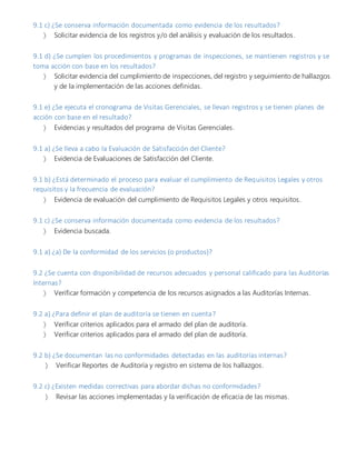 9.1 c) ¿Se conserva información documentada como evidencia de los resultados?
 Solicitar evidencia de los registros y/o del análisis y evaluación de los resultados.
9.1 d) ¿Se cumplen los procedimientos y programas de inspecciones, se mantienen registros y se
toma acción con base en los resultados?
 Solicitar evidencia del cumplimiento de inspecciones, del registro y seguimiento de hallazgos
y de la implementación de las acciones definidas.
9.1 e) ¿Se ejecuta el cronograma de Visitas Gerenciales, se llevan registros y se tienen planes de
acción con base en el resultado?
 Evidencias y resultados del programa de Visitas Gerenciales.
9.1 a) ¿Se lleva a cabo la Evaluación de Satisfacción del Cliente?
 Evidencia de Evaluaciones de Satisfacción del Cliente.
9.1 b) ¿Está determinado el proceso para evaluar el cumplimiento de Requisitos Legales y otros
requisitos y la frecuencia de evaluación?
 Evidencia de evaluación del cumplimiento de Requisitos Legales y otros requisitos.
9.1 c) ¿Se conserva información documentada como evidencia de los resultados?
 Evidencia buscada.
9.1 a) ¿a) De la conformidad de los servicios (o productos)?
9.2 ¿Se cuenta con disponibilidad de recursos adecuados y personal calificado para las Auditorías
Internas?
 Verificar formación y competencia de los recursos asignados a las Auditorías Internas.
9.2 a) ¿Para definir el plan de auditoría se tienen en cuenta?
 Verificar criterios aplicados para el armado del plan de auditoría.
 Verificar criterios aplicados para el armado del plan de auditoría.
9.2 b) ¿Se documentan las no conformidades detectadas en las auditorías internas?
 Verificar Reportes de Auditoría y registro en sistema de los hallazgos.
9.2 c) ¿Existen medidas correctivas para abordar dichas no conformidades?
 Revisar las acciones implementadas y la verificación de eficacia de las mismas.
 