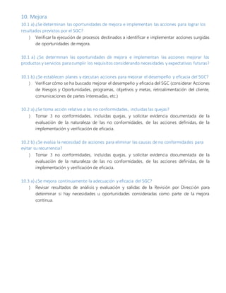 10. Mejora
10.1 a) ¿Se determinan las oportunidades de mejora e implementan las acciones para lograr los
resultados previstos por el SGC?
 Verificar la ejecución de procesos destinados a identificar e implementar acciones surgidas
de oportunidades de mejora.
10.1 a) ¿Se determinan las oportunidades de mejora e implementan las acciones mejorar los
productos y servicios para cumplir los requisitos considerando necesidades y expectativas futuras?
10.1 b) ¿Se establecen planes y ejecutan acciones para mejorar el desempeño y eficacia del SGC?
 Verificar cómo se ha buscado mejorar el desempeño y eficacia del SGC (considerar Acciones
de Riesgos y Oportunidades, programas, objetivos y metas, retroalimentación del cliente,
comunicaciones de partes interesadas, etc.)
10.2 a) ¿Se toma acción relativa a las no conformidades, incluidas las quejas?
 Tomar 3 no conformidades, incluidas quejas, y solicitar evidencia documentada de la
evaluación de la naturaleza de las no conformidades, de las acciones definidas, de la
implementación y verificación de eficacia.
10.2 b) ¿Se evalúa la necesidad de acciones para eliminar las causas de no conformidades para
evitar su recurrencia?
 Tomar 3 no conformidades, incluidas quejas, y solicitar evidencia documentada de la
evaluación de la naturaleza de las no conformidades, de las acciones definidas, de la
implementación y verificación de eficacia.
10.3 a) ¿Se mejora continuamente la adecuación y eficacia del SGC?
 Revisar resultados de análisis y evaluación y salidas de la Revisión por Dirección para
determinar si hay necesidades u oportunidades consideradas como parte de la mejora
continua.
 