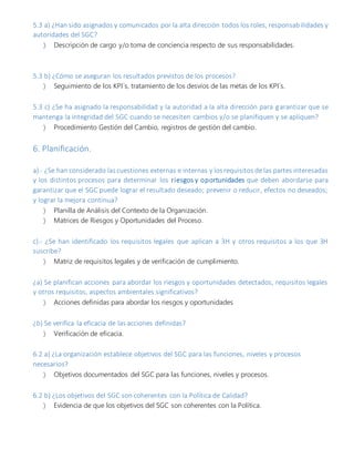 5.3 a) ¿Han sido asignados y comunicados por la alta dirección todos los roles, responsabilidades y
autoridades del SGC?
 Descripción de cargo y/o toma de conciencia respecto de sus responsabilidades.
5.3 b) ¿Cómo se aseguran los resultados previstos de los procesos?
 Seguimiento de los KPI´s, tratamiento de los desvíos de las metas de los KPI´s.
5.3 c) ¿Se ha asignado la responsabilidad y la autoridad a la alta dirección para garantizar que se
mantenga la integridad del SGC cuando se necesiten cambios y/o se planifiquen y se apliquen?
 Procedimiento Gestión del Cambio, registros de gestión del cambio.
6. Planificación.
a).- ¿Se han considerado lascuestiones externas e internas y losrequisitos de las partes interesadas
y los distintos procesos para determinar los riesgos y oportunidades que deben abordarse para
garantizar que el SGC puede lograr el resultado deseado; prevenir o reducir, efectos no deseados;
y lograr la mejora continua?
 Planilla de Análisis del Contexto de la Organización.
 Matrices de Riesgos y Oportunidades del Proceso.
c).- ¿Se han identificado los requisitos legales que aplican a 3H y otros requisitos a los que 3H
suscribe?
 Matriz de requisitos legales y de verificación de cumplimiento.
¿a) Se planifican acciones para abordar los riesgos y oportunidades detectados, requisitos legales
y otros requisitos, aspectos ambientales significativos?
 Acciones definidas para abordar los riesgos y oportunidades
¿b) Se verifica la eficacia de las acciones definidas?
 Verificación de eficacia.
6.2 a) ¿La organización establece objetivos del SGC para las funciones, niveles y procesos
necesarios?
 Objetivos documentados del SGC para las funciones, niveles y procesos.
6.2 b) ¿Los objetivos del SGC son coherentes con la Política de Calidad?
 Evidencia de que los objetivos del SGC son coherentes con la Política.
 
