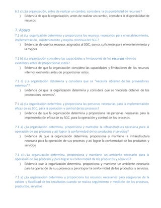6.3 c) ¿La organización, antes de realizar un cambio, considera la disponibilidad de recursos?
 Evidencia de que la organización, antes de realizar un cambio, considera la disponibilidad de
recursos.
7. Apoyo
7.1 a) ¿La organización determina y proporciona los recursos necesarios para el establecimiento,
implementación, mantenimiento y mejora continua del SGC?
 Evidenciar de que los recursos asignados al SGC, son os suficientes para el mantenimiento y
la mejora.
7.1 b) ¿La organización considera las capacidades y limitaciones de los recursos internos
existentes antes de proporcionar estos?
 Evidencia de que la organización considera las capacidades y limitaciones de los recursos
internos existentes antes de proporcionar estos.
7.1 c) ¿La organización determina y considera que se “necesita obtener de los proveedores
externos”?
 Evidencia de que la organización determina y considera qué se “necesita obtener de los
proveedores externos”.
7.1 a) ¿La organización determina y proporciona las personas necesarias para la implementación
eficaz de su SGC, para la operación y control de los procesos?
 Evidencia de que la organización determina y proporciona las personas necesarias para la
implementación eficaz de su SGC, para la operación y control de los procesos.
7.1 a) ¿La organización determina, proporciona y mantiene la infraestructura necesaria para la
operación de sus procesos y así lograr la conformidad de los productos y servicios?
 Evidencia de que la organización determina, proporciona y mantiene la infraestructura
necesaria para la operación de sus procesos y así lograr la conformidad de los productos y
servicios
7.1 a) ¿La organización determina, proporciona y mantiene un ambiente necesario para la
operación de sus procesos y para lograr la conformidad de los productos y servicios?
 Evidencia que la organización determina, proporciona y mantiene un ambiente necesario
para la operación de sus procesos y para lograr la conformidad de los productos y servicios.
7.1 a) ¿La organización determina y proporciona los recursos necesarios para asegurarse de la
validez y fiabilidad de los resultados cuando se realiza seguimiento y medición de los procesos,
productos, servicio?
 