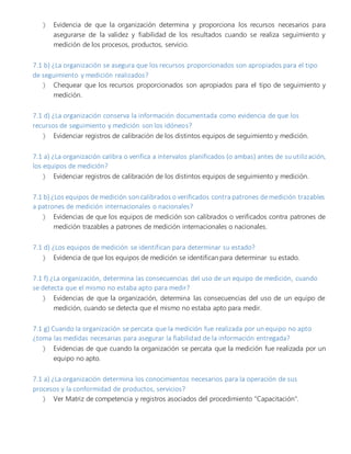  Evidencia de que la organización determina y proporciona los recursos necesarios para
asegurarse de la validez y fiabilidad de los resultados cuando se realiza seguimiento y
medición de los procesos, productos, servicio.
7.1 b) ¿La organización se asegura que los recursos proporcionados son apropiados para el tipo
de seguimiento y medición realizados?
 Chequear que los recursos proporcionados son apropiados para el tipo de seguimiento y
medición.
7.1 d) ¿La organización conserva la información documentada como evidencia de que los
recursos de seguimiento y medición son los idóneos?
 Evidenciar registros de calibración de los distintos equipos de seguimiento y medición.
7.1 a) ¿La organización calibra o verifica a intervalos planificados (o ambas) antes de su utilización,
los equipos de medición?
 Evidenciar registros de calibración de los distintos equipos de seguimiento y medición.
7.1 b) ¿Los equipos de medición son calibrados o verificados contra patrones de medición trazables
a patrones de medición internacionales o nacionales?
 Evidencias de que los equipos de medición son calibrados o verificados contra patrones de
medición trazables a patrones de medición internacionales o nacionales.
7.1 d) ¿Los equipos de medición se identifican para determinar su estado?
 Evidencia de que los equipos de medición se identifican para determinar su estado.
7.1 f) ¿La organización, determina las consecuencias del uso de un equipo de medición, cuando
se detecta que el mismo no estaba apto para medir?
 Evidencias de que la organización, determina las consecuencias del uso de un equipo de
medición, cuando se detecta que el mismo no estaba apto para medir.
7.1 g) Cuando la organización se percata que la medición fue realizada por un equipo no apto
¿toma las medidas necesarias para asegurar la fiabilidad de la información entregada?
 Evidencias de que cuando la organización se percata que la medición fue realizada por un
equipo no apto.
7.1 a) ¿La organización determina los conocimientos necesarios para la operación de sus
procesos y la conformidad de productos, servicios?
 Ver Matriz de competencia y registros asociados del procedimiento "Capacitación".
 