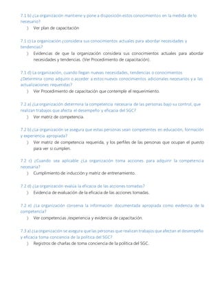 7.1 b) ¿La organización mantiene y pone a disposición estos conocimientos en la medida de lo
necesario?
 Ver plan de capacitación
7.1 c) La organización ¿considera sus conocimientos actuales para abordar necesidades y
tendencias?
 Evidencias de que la organización considera sus conocimientos actuales para abordar
necesidades y tendencias. (Ver Procedimiento de capacitación).
7.1 d) La organización, cuando llegan nuevas necesidades, tendencias o conocimientos
¿Determina como adquirir o acceder a estos nuevos conocimientos adicionales necesarios y a las
actualizaciones requeridas?
 Ver Procedimiento de capacitación que contemple el requerimiento.
7.2 a) ¿La organización determina la competencia necesaria de las personas bajo su control, que
realizan trabajos que afecta el desempeño y eficacia del SGC?
 Ver matriz de competencia.
7.2 b) ¿La organización se asegura que estas personas sean competentes en educación, formación
y experiencia apropiada?
 Ver matriz de competencia requerida, y los perfiles de las personas que ocupan el puesto
para ver si cumplen.
7.2 c) ¿Cuando sea aplicable ¿La organización toma acciones para adquirir la competencia
necesaria?
 Cumplimiento de inducción y matriz de entrenamiento.
7.2 d) ¿La organización evalúa la eficacia de las acciones tomadas?
 Evidencia de evaluación de la eficacia de las acciones tomadas.
7.2 e) ¿La organización conserva la información documentada apropiada como evidencia de la
competencia?
 Ver competencias /experiencia y evidencia de capacitación.
7.3 a) ¿La organización se asegura que las personas que realizan trabajos que afectan el desempeño
y eficacia toma conciencia de la política del SGC?
 Registros de charlas de toma conciencia de la política del SGC.
 