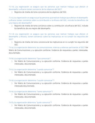 7.3 b) ¿La organización se asegura que las personas que realizan trabajos que afectan el
desempeño y eficacia tomen conciencia de los objetivos del SGC?
 Registros de charlas de toma conciencia de los objetivos del SGC.
7.3 c) ¿La organización se asegura que las personas que realizan trabajosque afectan el desempeño
y eficacia tomen conciencia sobre su contribución a la eficacia del SGC, incluido los beneficios de
una mejora del desempeño?
 Registros de charlas de toma conciencia sobre su contribución a la eficacia del SGC, incluido
los beneficios de una mejora del desempeño.
7.3 d) ¿La organización se asegura que las personas que realizan trabajos que afectan el
desempeño y eficacia, tomen conciencia sobre las implicancias en no cumplir los requisitos del
SGC?
 Registros de charlas de toma conciencia de las implicancias en no cumplir los requisitos del
SGC.
7.4 a) ¿La organización determina las comunicaciones internas y externas pertinentes al SGC? Ver
Matriz de Comunicaciones y su ejecución conforme. Evidencia de respuestas a partes interesadas,
documentado.
7.4 b) ¿La organización determina “que comunicar?
 Ver Matriz de Comunicaciones y su ejecución conforme. Evidencia de respuestas a partes
interesadas, documentado.
7.4 c) ¿La organización determina “cuando comunicar”?
 Ver Matriz de Comunicaciones y su ejecución conforme. Evidencia de respuestas a partes
interesadas, documentado.
7.4 d) ¿La organización determina “a quién comunicar”?
 Ver Matriz de Comunicaciones y su ejecución conforme. Evidencia de respuestas a partes
interesada documentado.
7.4 e) ¿La organización determina “como comunicar”?
 Ver Matriz de Comunicaciones y su ejecución conforme. Evidencia de respuestas a partes
interesadas, documentado.
7.4 f) ¿La organización determina “quién comunica”?
 Ver Matriz de Comunicaciones y su ejecución conforme. Evidencia de respuestas a partes
interesadas, documentado.
 