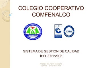 COLEGIO COOPERATIVO
    COMFENALCO




 SISTEMA DE GESTION DE CALIDAD
          ISO 9001:2008

         ANDREA DEL PILAR VANEGAS
          CUEVAS Enero 18 de 2011
 