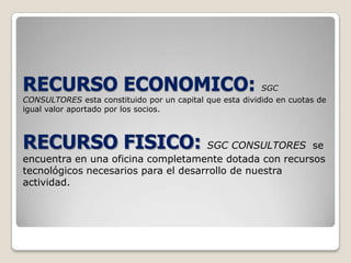 RECURSO ECONOMICO: SGC CONSULTORES esta constituido por un capital que esta dividido en cuotas de igual valor aportado por los socios.RECURSO FISICO: SGC CONSULTORES  se encuentra en una oficina completamente dotada con recursos tecnológicos necesarios para el desarrollo de nuestra actividad.
