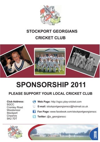 STOCKPORT GEORGIANS
                   CRICKET CLUB




       SPONSORSHIP 2011
 PLEASE SUPPORT YOUR LOCAL CRICKET CLUB

Club Address:       Web Page: http://sgcc.play-cricket.com
SGCC
Cromley Road        E-mail: stockportgeorgianscc@hotmail.co.uk
Woodsmoor
                    Fan Page: www.facebook.com/stockportgeorgianscc
Stockport
Cheshire            Twitter: @s_georgianscc
SK2 7DT
 