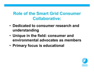 Role of the Smart Grid Consumer
           Collaborative:
• Dedicated to consumer research and
  understanding
• Unique in the field: consumer and
  environmental advocates as members
• Primary focus is educational



                                       11
 