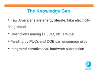 The Knowledge Gap

• Few Americans are energy literate, take electricity
for granted

• Distinctions among EE, DR, etc. are lost
• Funding by PUCs and DOE can encourage silos
• Integrated narratives vs. hardware substitution



                                                    13
 