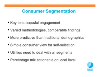 Consumer Segmentation

• Key to successful engagement
• Varied methodologies, comparable findings
• More predictive than traditional demographics
• Simple consumer view for self-selection
• Utilities need to deal with all segments
• Percentage mix actionable on local level
                                                  16
 