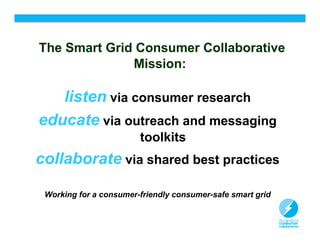 The Smart Grid Consumer Collaborative
              Mission:

   listen via consumer research
educate via outreach and messaging
                        toolkits
collaborate via shared best practices

 Working for a consumer-friendly consumer-safe smart grid


                                                            3
 