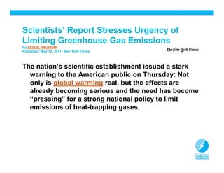 Scientists’ Report Stresses Urgency of
Limiting Greenhouse Gas Emissions
By LESLIE KAUFMAN
Published: May 12, 2011, New York Times



The nation’s scientific establishment issued a stark
  warning to the American public on Thursday: Not
  only is global warming real, but the effects are
  already becoming serious and the need has become
  “pressing” for a strong national policy to limit
  emissions of heat-trapping gases.




                                                       6
 