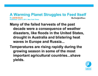 A Warming Planet Struggles to Feed Itself
By JUSTIN GILLIS
Published: June 4, 2011, New York Times


Many of the failed harvests of the past
  decade were a consequence of weather
  disasters, like floods in the United States,
  drought in Australia and blistering heat
  waves in Europe and Russia...
Temperatures are rising rapidly during the
  growing season in some of the most
  important agricultural countries...shave
  yields.

                                                 8
 