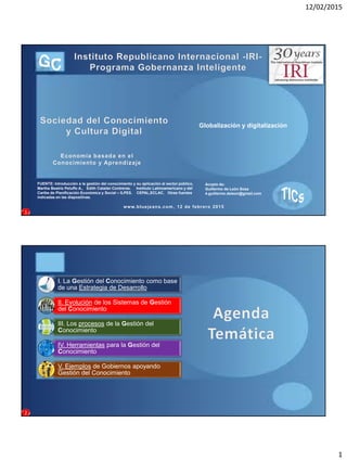 12/02/2015
1
Globalización y digitalización
Acopio de:
Guillermo de León Sosa
4.guillermo.deleon@gmail.com
FUENTE: Introducción a la gestión del conocimiento y su aplicación al sector público,
Martha Beatriz Peluffo A., Edith Catalán Contreras. Instituto Latinoamericano y del
Caribe de Planificación Económica y Social – ILPES. CEPAL,ECLAC. Otras fuentes
indicadas en las diapositivas.
Economía basada en el
Conocimiento y Aprendizaje
www.bluejeans.com, 12 de febrero 2015
1
I. La Gestión del Conocimiento como base
de una Estrategia de Desarrollo
II. Evolución de los Sistemas de Gestión
del Conocimiento
III. Los procesos de la Gestión del
Conocimiento
IV. Herramientas para la Gestión del
Conocimiento
V. Ejemplos de Gobiernos apoyando
Gestión del Conocimiento
2
 