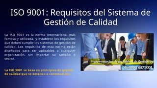 La ISO 9001 es la norma internacional más
famosa y utilizada, y establece los requisitos
que deben cumplir los sistemas de gestión de
calidad. Los requisitos de esta norma están
diseñados para ser aplicables a cualquier
organización, sin importar su tamaño o
sector.
La ISO 9001 se basa en principios de gestión
de calidad que se detallan a continuación:
ISO 9001: Requisitos del Sistema de
Gestión de Calidad
 