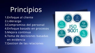 Principios
1.Enfoque al cliente
2.Liderazgo
3.Compromiso del personal
4.Enfoque basado en procesos
5.Mejora continua
6.Toma de decisiones basadas
en evidencia
7.Gestion de las relaciones
 