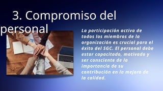 3. Compromiso del
personal La participación activa de
todos los miembros de la
organización es crucial para el
éxito del SGC. El personal debe
estar capacitado, motivado y
ser consciente de la
importancia de su
contribución en la mejora de
la calidad.
 