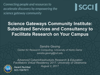 Award Number
ACI-1547611
Sandra Gesing
Center for Research Computing, University of Notre Dame
sandra.gesing@nd.edu
Advanced Cyberinfrastructure Research & Education
Facilitators Virtual Residency 2017, University of Oklahoma
August 2, 2017
Science Gateways Community Institute:
Subsidized Services and Consultancy to
Facilitate Research on Your Campus
 