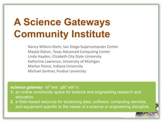 A  Science  Gateways  
Community  Institute
Nancy	
  Wilkins-­‐Diehr,	
  San	
  Diego	
  Supercomputer	
  Center
Maytal Dahan,	
  Texas	
  Advanced	
  Computing	
  Center
Linda	
  Hayden,	
  Elizabeth	
  City	
  State	
  University
Katherine	
  Lawrence,	
  University	
  of	
  Michigan
Marlon	
  Pierce,	
  Indiana	
  University
Michael	
  Zentner,	
  Purdue	
  University
science  gateway    /sī′ əәns gāt′ wā′/  n.  
1. an  online  community  space  for  science  and  engineering  research  and  
education.
2. a  Web-­based  resource  for  accessing  data,  software,  computing  services,  
and  equipment  specific  to  the  needs  of  a  science  or  engineering  discipline.
 