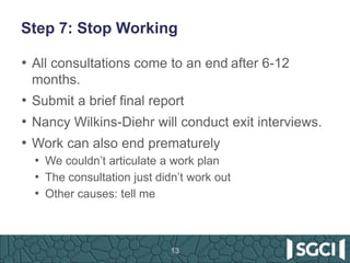 Step 7: Stop Working
• All consultations come to an end after 6-12
months.
• Submit a brief final report
• Nancy Wilkins-Diehr will conduct exit interviews.
• Work can also end prematurely
• We couldn’t articulate a work plan
• The consultation just didn’t work out
• Other causes: tell me
13
 