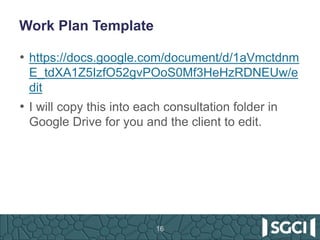 Work Plan Template
• https://docs.google.com/document/d/1aVmctdnm
E_tdXA1Z5IzfO52gvPOoS0Mf3HeHzRDNEUw/e
dit
• I will copy this into each consultation folder in
Google Drive for you and the client to edit.
16
 