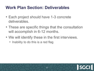 Work Plan Section: Deliverables
• Each project should have 1-3 concrete
deliverables.
• These are specific things that the consultation
will accomplish in 6-12 months.
• We will identify these in the first interviews.
• Inability to do this is a red flag
17
 