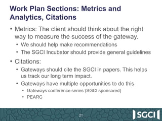 Work Plan Sections: Metrics and
Analytics, Citations
• Metrics: The client should think about the right
way to measure the success of the gateway.
• We should help make recommendations
• The SGCI Incubator should provide general guidelines
• Citations:
• Gateways should cite the SGCI in papers. This helps
us track our long term impact.
• Gateways have multiple opportunities to do this
• Gateways conference series (SGCI sponsored)
• PEARC
21
 