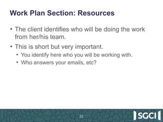 Work Plan Section: Resources
• The client identifies who will be doing the work
from her/his team.
• This is short but very important.
• You identify here who you will be working with.
• Who answers your emails, etc?
22
 