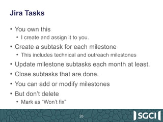 Jira Tasks
• You own this
• I create and assign it to you.
• Create a subtask for each milestone
• This includes technical and outreach milestones
• Update milestone subtasks each month at least.
• Close subtasks that are done.
• You can add or modify milestones
• But don’t delete
• Mark as “Won’t fix”
26
 