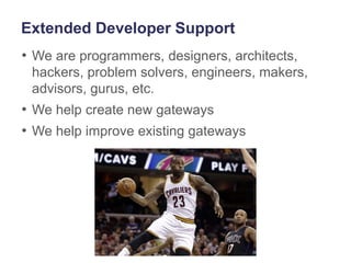 Extended Developer Support
• We are programmers, designers, architects,
hackers, problem solvers, engineers, makers,
advisors, gurus, etc.
• We help create new gateways
• We help improve existing gateways
3
 