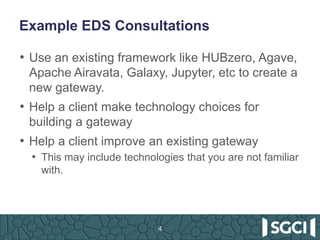 Example EDS Consultations
• Use an existing framework like HUBzero, Agave,
Apache Airavata, Galaxy, Jupyter, etc to create a
new gateway.
• Help a client make technology choices for
building a gateway
• Help a client improve an existing gateway
• This may include technologies that you are not familiar
with.
4
 