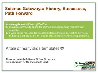 science  gateway    /sī′ əәns gāt′ wā′/  n.  
1. an  online  community  space  for  science  and  engineering  research  and  
education.
2. a  Web-­based  resource  for  accessing  data,  software,  computing  services,  
and  equipment  specific  to  the  needs  of  a  science  or  engineering  discipline.
Science  Gateways:  History,  Successes,  
Path  Forward
A	
  tale	
  of	
  many	
  slide	
  templates	
  J
Thank	
  you	
  to	
  Michelle	
  Barker,	
  Richard	
  Sinnott and
David	
  Abramson	
  for	
  the	
  invitation	
  to	
  speak
 