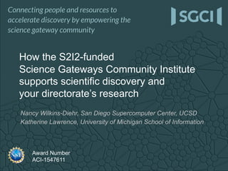 Award  Number  
ACI-­1547611
Nancy  Wilkins-­Diehr,  San  Diego  Supercomputer  Center,  UCSD
Katherine  Lawrence,  University  of  Michigan  School  of  Information
How  the  S2I2-­funded  
Science  Gateways  Community  Institute  
supports  scientific  discovery  and  
your  directorate’s  research
 