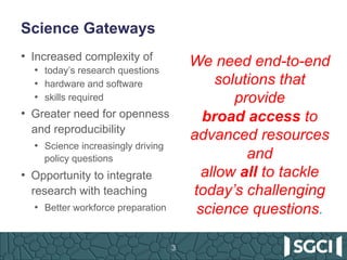 Science Gateways
3
•  Increased complexity of
•  today’s research questions
•  hardware and software
•  skills required
•  Greater need for openness
and reproducibility
•  Science increasingly driving
policy questions
•  Opportunity to integrate
research with teaching
•  Better workforce preparation
We need end-to-end
solutions that
provide
broad access to
advanced resources
and
allow all to tackle
today’s challenging
science questions.
 