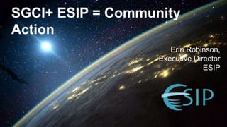 SGCI+ ESIP = Community
Action
Erin Robinson,
Executive Director
ESIP
 