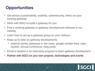 Opportunities
17
•  Get advice (sustainability, usability, cybersecurity, other) on your
existing gateway
•  Work with SGCI to build a gateway for you
•  Find a working gateway or gateway development software in our
catalog
•  Learn how to set up a gateway group on your campus
•  Keep up to date on gateway developments
•  webinar series, gateways in the news, google scholar feed, case
studies, annual conference, blog posts
•  Enroll a student in an internship program to learn gateway development
•  Partner with SGCI on your own projects, technologies and events
 