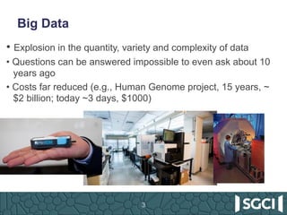 Big Data
3
• Explosion in the quantity, variety and complexity of data
• Questions can be answered impossible to even ask about 10
years ago
• Costs far reduced (e.g., Human Genome project, 15 years, ~
$2 billion; today ~3 days, $1000)
 