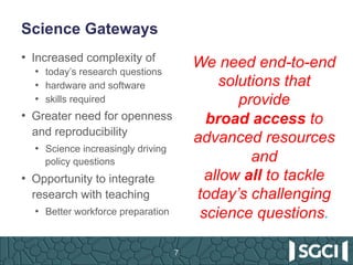 Science Gateways
7
•  Increased complexity of
•  today’s research questions
•  hardware and software
•  skills required
•  Greater need for openness
and reproducibility
•  Science increasingly driving
policy questions
•  Opportunity to integrate
research with teaching
•  Better workforce preparation
We need end-to-end
solutions that
provide
broad access to
advanced resources
and
allow all to tackle
today’s challenging
science questions.
 