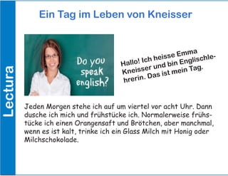 Lectura Ein Tag im Leben von Kneisser
Jeden Morgen stehe ich auf um viertel vor acht Uhr. Dann
dusche ich mich und frühstücke ich. Normalerweise frühs-
tücke ich einen Orangensaft und Brötchen, aber manchmal,
wenn es ist kalt, trinke ich ein Glass Milch mit Honig oder
Milchschokolade.
Hallo! Ich heisse Emma
Kneisser und bin Englischle-
hrerin. Das ist mein Tag.
Lectura
 