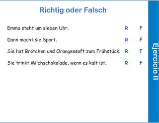 Richtig oder Falsch
EjercicioII
Emma steht um sieben Uhr.
Dann macht sie Sport.
Sie hat Brötchen und Orangensaft zum Frühstück.
Sie trinkt Milchschokolade, wenn es kalt ist.
R		 F
R		 F
R		 F
R		 F
 