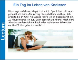 Dienstags und donnerstags treibe ich Sport. Um halb neun
gehe ich ins Büro. Am Mittag höre ich Radio im Büro. Ich
arbeite bis 14 Uhr. Am Abend kaufe ich im Supermarkt ein.
Zu Hause räume ich auf. Dann esse ich zu Abend. Nach dem
Abendessen lese ich ein Buch oder rufe meine Schwester
an. Um 22 Uhr gehe ich ins Bett.
Ein Tag im Leben von KneisserLectura
 