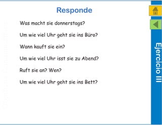 ObjetivosComunicativos
Responde
EjercicioIII
Was macht sie donnerstags?
Um wie viel Uhr geht sie ins Büro?
Wann kauft sie ein?
Um wie viel Uhr isst sie zu Abend?
Ruft sie an? Wen?
Um wie viel Uhr geht sie ins Bett?
 