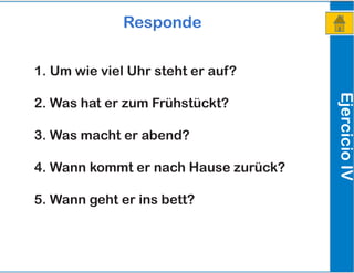 EjercicioIV
Responde
1. Um wie viel Uhr steht er auf?
2. Was hat er zum Frühstückt?
3. Was macht er abend?
4. Wann kommt er nach Hause zurück?
5. Wann geht er ins bett?
 