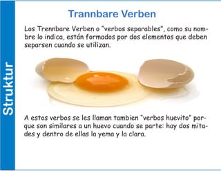 Struktur Trannbare Verben
Los Trennbare Verben o “verbos separables”, como su nom-
bre lo indica, están formados por dos elementos que deben
separsen cuando se utilizan.
A estos verbos se les llaman tambien “verbos huevito” por-
que son similares a un huevo cuando se parte: hay dos mita-
des y dentro de ellas la yema y la clara.
 