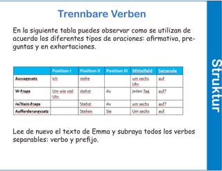 Trennbare Verben
Struktur
En la siguiente tabla puedes observar como se utilizan de
acuerdo los diferentes tipos de oraciones: afirmativa, pre-
guntas y en exhortaciones.
Lee de nuevo el texto de Emma y subraya todos los verbos
separables: verbo y prefijo.
 
