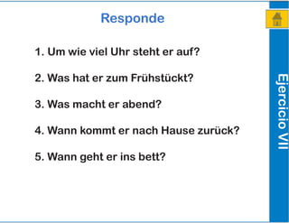 EjercicioVII
Responde
1. Um wie viel Uhr steht er auf?
2. Was hat er zum Frühstückt?
3. Was macht er abend?
4. Wann kommt er nach Hause zurück?
5. Wann geht er ins bett?
 