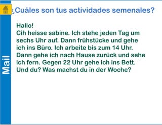 Mail¿Cuáles son tus actividades semenales?
Hallo!
Cih heisse sabine. Ich stehe jeden Tag um
sechs Uhr auf. Dann frühstücke und gehe
ich ins Büro. Ich arbeite bis zum 14 Uhr.
Dann gehe ich nach Hause zurück und sehe
ich fern. Gegen 22 Uhr gehe ich ins Bett.
Und du? Was machst du in der Woche?
 