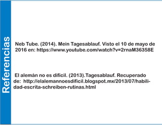 Referencias
Neb Tube. (2014). Mein Tagesablauf. Visto el 10 de mayo de
2016 en: https://www.youtube.com/watch?v=2rnaM36358E
El alemán no es difícil. (2013).Tagesablauf. Recuperado
de: http://elalemannoesdificil.blogspot.mx/2013/07/habili-
dad-escrita-schreiben-rutinas.html
 