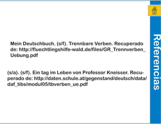 Referencias
Mein Deutschbuch. (s/f). Trennbare Verben. Recuperado
de: http://fluechtlingshilfe-wald.de/files/GR_Trennverben_
Uebung.pdf
(s/a). (s/f). Ein tag im Leben von Professor Kneisser. Recu-
perado de: http://daten.schule.at/gegenstand/deutsch/data/
daf_tibs/modul05/tbverben_ue.pdf
 